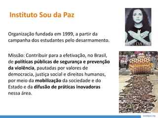 Instituto Sou da Paz
Organização fundada em 1999, a partir da
campanha dos estudantes pelo desarmamento.
Missão: Contribuir para a efetivação, no Brasil,
de políticas públicas de segurança e prevenção
da violência, pautadas por valores de
democracia, justiça social e direitos humanos,
por meio da mobilização da sociedade e do
Estado e da difusão de práticas inovadoras
nessa área.
 