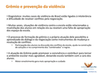 Grêmio e prevenção da violência
• Diagnóstico: muitos casos de violência do Brasil estão ligados à intolerância
e dificuldade de resolver conflitos pela negociação.
• Muitas vezes, situações de violência contra a escola estão relacionados a
insatisfação dos alunos em relação ela ou revelam uma falta de apropriação
dos espaço da escola.
• O processo de formação do grêmio e a própria atuação dele possibilita o
aprendizado do diálogo e da negociação como instrumentos de mudança e
resolução de conflitos.
• Participação dos alunos na discussão dos conflitos da escola, ajuda na construção
de soluções e no cumprimento dos “combinados” e regras.
• A atuação do Grêmio pode promover a convivência e contribuir para tornar
o ambiente escolar mais agradável, deixando escola também com a cara dos
alunos.
• Maior envolvimento gera mais apropriação e cuidado
 