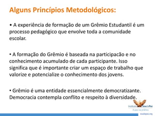 Alguns Princípios Metodológicos:
• A experiência de formação de um Grêmio Estudantil é um
processo pedagógico que envolve toda a comunidade
escolar.
• A formação do Grêmio é baseada na participacão e no
conhecimento acumulado de cada participante. Isso
significa que é importante criar um espaço de trabalho que
valorize e potencialize o conhecimento dos jovens.
• Grêmio é uma entidade essencialmente democratizante.
Democracia contempla conflito e respeito à diversidade.
 