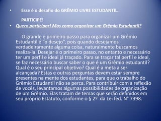 •

Esse é o desafio do GRÊMIO LIVRE ESTUDANTIL.

PARTICIPE!
• Quero participar! Mas como organizar um Grêmio Estudantil?

O grande e primeiro passo para organizar um Grêmio
Estudantil é “o desejo”, pois quando desejamos
verdadeiramente alguma coisa, naturalmente buscamos
realiza-la. Desejar é o primeiro passo, no entanto e necessário
ter um perfil e ideal já traçado. Para se traçar tal perfil e ideal,
se faz necessário buscar saber o que é um Grêmio estudantil?
Qual é o seu principal objetivo? Qual é a meta a ser
alcançada? Estas e outras perguntas devem estar sempre
presentes na mente dos estudantes, para que o trabalho do
Grêmio Estudantil não se perca. Para contribuir com a reflexão
de vocês, levantamos algumas possibilidades de organização
de um Grêmio. Elas tratam de temas que serão definidos em
seu próprio Estatuto, conforme o § 2º da Lei fed. N° 7398.

 