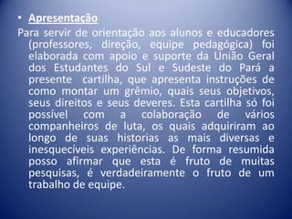 • Apresentação
Para servir de orientação aos alunos e educadores
(professores, direção, equipe pedagógica) foi
elaborada com apoio e suporte da União Geral
dos Estudantes do Sul e Sudeste do Pará a
presente cartilha, que apresenta instruções de
como montar um grêmio, quais seus objetivos,
seus direitos e seus deveres. Esta cartilha só foi
possível com a colaboração de vários
companheiros de luta, os quais adquiriram ao
longo de suas historias as mais diversas e
inesquecíveis experiências. De forma resumida
posso afirmar que esta é fruto de muitas
pesquisas, é verdadeiramente o fruto de um
trabalho de equipe.

 