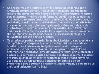 •

Introdução

• Ao analisarmos os acontecimentos históricos, aprendemos que a
juventude sempre cumpriu – e cumpre – um papel importante na
História dos povos. No Brasil, não e diferente. Aproveitamos o espaço
para relatarmos, mesmo que de forma resumida, que os estudantes
organizados sempre se posicionaram, defendendo os direitos de nossa
sociedade, transformando a realidade em que viviam e contribuindo
ativamente na construção de um país melhor. Cem anos depois de
instituídos os primeiros cursos superiores no Brasil, em 1927, por
iniciativa de Celso Gand Ley, o dia 11 de agosto tornou-se, também, o
Dia do Estudante. Neste período a participação estudantil já era
relevante no cenário político nacional.
• Os estudantes participaram das lutas abolicionistas, da independência,
da república. E de lá para cá, a participação política dos estudantes
brasileiros, está intensamente ligada com a trajetória do país,
posicionou-se nos momentos mais difíceis para o Brasil de forma
determinada e combativa. Uma das marcas deixadas pelos estudantes
é a luta pela democracia, pela liberdade e contra o golpismo. Foi assim
em 1945, quando os estudantes romperam com o Estado Novo; em
1954 quando os estudantes se posicionaram contra o golpe
orquestrado para derrubar o presidente Getúlio Vargas, e durante os 28
anos de ditadura militar no Brasil.

 
