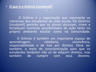 • O que é o Grêmio Estudantil?
•
O Grêmio é a organização que representa os
interesses dos estudantes de cada escola. Ele [Grêmio
Estudantil] permite que os alunos discutam, criem e
fortaleçam inúmeras possibilidades de ação tanto no
próprio ambiente escolar como na comunidade.

O Grêmio é também um importante espaço de
aprendizagem,
cidadania,
convivência,
responsabilidade e de luta por direitos. Deve ser
também, o meio de conscientização para que os
estudantes lembrem não só de adquirir direitos, mas
também
de
cumprir
com
seus
deveres.

 