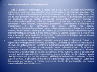 •

•

Quais os principais objetivos do Grêmio Estudantil?

Toda e qualquer organização, e criada por desejo de se alcançar determinados
objetivos, os objetivos são variados, no entanto existem os principais objetivos. No
Grêmio Estudantil não é diferente, e de forma resumida é importante deixar claro que
um de seus principais objetivos é contribuir para aumentar a participação dos alunos
nas atividades de sua escola, organizando campeonatos, palestras, projetos e
discussões [sobre políticas publicas], fazendo com que eles tenham voz ativa e
participem – junto com pais, funcionários, professores, coordenadores e diretores – da
programação
e
da
construção
das
regras
dentro
da
escola.
Um Grêmio Estudantil pode fazer muitas coisas, como organizar festas nos finais, no
entanto, deve–se deixar claro que um Grêmio Estudantil não existe simplesmente para
organizar festas, sua missão é muito mais especial. O Grêmio Estudantil é a ferramenta
para a formação dos estudantes, pois ele tem o potencial de integrar mais os alunos
entre si, com toda a escola e com a comunidade.
Nos estatutos dos Grêmios Estudantis, deve rezar que é objetivo do Grêmio: I Representar condignamente o corpo discente; II - Defender os interesses individuais e
coletivos dos estudantes; III - Incentivar a cultura literária, artística e desportiva de seus
membros; IV - Promover a cooperação entre administradores, funcionários,
professores e alunos no trabalho Escolar buscando seus aprimoramentos; V - Realizar
intercâmbio e colaboração de caráter desportivo, cívico, cultural, social e educacional
com outras instituições de fins congêneres, assim como a filiar - se às entidades gerais
UMES (União Municipal dos Estudantes), UGESSP (União Geral dos Estudantes do Sul e
Sudeste do Pará) e UBES (União Brasileira dos Estudantes Secundaristas); VI - Lutar pela
democracia permanente na Escola, através do direito de participação nos fóruns
internos de deliberação da Escola.

 
