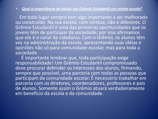 •

Qual a importância de existir um Grêmio Estudantil em minha escola?

Em todo lugar sempre tem algo importante a ser melhorado
ou construído. Na sua escola, com certeza, não é diferente. O
Grêmio Estudantil é uma das primeiras oportunidades que os
jovens têm de participar da sociedade, por isso afirmamos
que ele é o canal da cidadania. Com o Grêmio, os alunos têm
voz na administração da escola, apresentando suas idéias e
opiniões não só para comunidade escolar, mas para toda a
sociedade.
É importante lembrar que, toda participação exige
responsabilidade! Um Grêmio Estudantil compromissado
deve procurar defender os interesses dos alunos, firmando,
sempre que possível, uma parceria com todas as pessoas que
participam da comunidade escolar. É necessário trabalhar em
parceria com os diretores, coordenadores, professores e pais
de alunos. Somente assim o Grêmio atuará verdadeiramente
em benefício da escola e da comunidade.

 