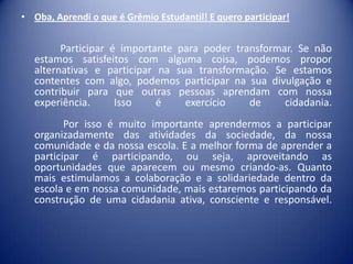 • Oba, Aprendi o que é Grêmio Estudantil! E quero participar!

Participar é importante para poder transformar. Se não
estamos satisfeitos com alguma coisa, podemos propor
alternativas e participar na sua transformação. Se estamos
contentes com algo, podemos participar na sua divulgação e
contribuir para que outras pessoas aprendam com nossa
experiência.
Isso
é
exercício
de
cidadania.

Por isso é muito importante aprendermos a participar
organizadamente das atividades da sociedade, da nossa
comunidade e da nossa escola. E a melhor forma de aprender a
participar é participando, ou seja, aproveitando as
oportunidades que aparecem ou mesmo criando-as. Quanto
mais estimulamos a colaboração e a solidariedade dentro da
escola e em nossa comunidade, mais estaremos participando da
construção de uma cidadania ativa, consciente e responsável.

 