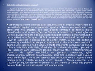 •

“Estudantes unidos, jamais serão vencidos!”

A palavra “grêmio” significa união, liga, agregação. Por isso o Grêmio Estudantil, nada mais é do que, os
estudantes unidos em busca de objetivos comuns e a frase de incentivo para tal união é “ o povo unido, jamais
serão vencidos’’. Não podemos nos esquecer de que o Grêmio Estudantil participa da rede de atores envolvida
com o cotidiano da escola e comprometida com seu dia-a-dia (diretores, professores, funcionários, pais, alunos
etc.). Um Grêmio que estabelece uma boa rede de relações com os outros atores da comunidade escolar terá
mais pessoas comprometidas com as ações que pretende realizar, e assim poderá ampliar o alcance e o impacto
de suas iniciativas. POR TANTO, É IMPORTANTE:

• Saber negociar com a direção da escola, mostrando sempre a importância e a
necessidade daquilo que se pretende organizar. • Buscar o envolvimento dos
professores nos projetos, pois eles podem contribuir de formas muito
diversificadas e ricas nas ações do Grêmio. • Investir na comunicação do
Grêmio: divulgar sempre e de diversas formas (por exemplo: por cartazes, rádio
ou reuniões) as ações que o Grêmio realizou, está realizando e realizará. •
Ouvir as sugestões e criticas que os alunos trazem. Afinal, não podemos
esquecer que o Grêmio existe para representá-los. Mas vale a recomendação:
quando uma sugestão não é viável, é muito importante comunicar os alunos
sobre a inviabilidade da idéia, afinal eles têm o direito de saber o porquê. •
Fazer parcerias com instituições (sociais, esportivas etc.) e estabelecimentos
comercias da região: envolvê-los em gincanas, campanhas, ações
sociais,culturais e políticas da comunidade. Uma dica importante: não esqueça
nunca de divulgar o nome dos parceiros que colaboram com o projeto, é uma
medida justa e estratégica para futuros apoios. • Nunca esquecer: sem
trabalho em equipe não existe Grêmio! E sem Grêmio os alunos não podem
explorar todas as sua s idéias para melhorar a escola.
•

 