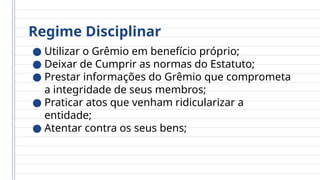 Regime Disciplinar
● Utilizar o Grêmio em benefício próprio;
● Deixar de Cumprir as normas do Estatuto;
● Prestar informações do Grêmio que comprometa
a integridade de seus membros;
● Praticar atos que venham ridicularizar a
entidade;
● Atentar contra os seus bens;
 