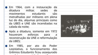 ● Em 1964, com a instauração da
ditadura militar, sedes de
movimentos estudantis são
metralhadas por militares em plena
luz do dia, algumas principais como
da UBES e UNE são incendiadas na
calada da noite;
● Após a ditadura, somente em 1972
houveram esforços para a
reconstrução da UNE e reformulação
da UBES;
● Em 1985, por ato do Poder
Legislativo, o funcionamento dos
Grêmios Estudantis ficou assegurado
 