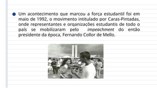 ● Um acontecimento que marcou a força estudantil foi em
maio de 1992, o movimento intitulado por Caras-Pintadas,
onde representantes e organizações estudantis de todo o
país se mobilizaram pelo impeachment do então
presidente da época, Fernando Collor de Mello.
 