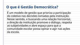 O que é Gestão Democrática?
É um modelo de gestão que prioriza a participação
do coletivo nas decisões tomadas pela instituição.
Nesse sentido, e buscando uma relação horizontal,
a direção da instituição promove o diálogo, respeita
as subjetividades e abre espaço para que a
comunidade escolar possa opinar e agir nas ações
da escola.
 