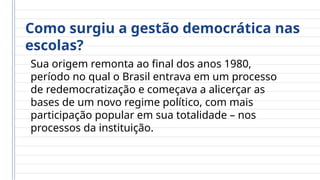 Como surgiu a gestão democrática nas
escolas?
Sua origem remonta ao final dos anos 1980,
período no qual o Brasil entrava em um processo
de redemocratização e começava a alicerçar as
bases de um novo regime político, com mais
participação popular em sua totalidade – nos
processos da instituição.
 