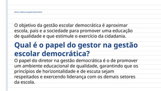 Qual é o objetivo da gestão democrática?
O objetivo da gestão escolar democrática é aproximar
escola, pais e a sociedade para promover uma educação
de qualidade e que estimule o exercício da cidadania.
Qual é o papel do gestor na gestão
escolar democrática?
O papel do diretor na gestão democrática é o de promover
um ambiente educacional de qualidade, garantindo que os
princípios de horizontalidade e de escuta sejam
respeitados e exercendo liderança com os demais setores
da escola.
 