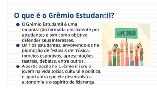 O que é o Grêmio Estudantil?
● O Grêmio Estudantil é uma
organização formada unicamente por
estudantes e tem como objetivo
defender seus interesses.
● Unir os estudantes, envolvendo-os na
promoção de festivais de música,
torneios esportivos, apresentações
teatrais, debates, entre outros.
● A participação no Grêmio insere o
jovem na vida social, cultural e política,
e oportuniza que ele desenvolva a
autonomia e o espírito de liderança.
 