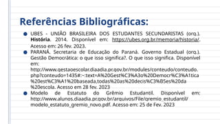 Referências Bibliográficas:
● UBES - UNIÃO BRASILEIRA DOS ESTUDANTES SECUNDARISTAS (org.).
História. 2014. Disponível em: https://ubes.org.br/memoria/historia/.
Acesso em: 26 fev. 2023.
● PARANÁ. Secretaria de Educação do Paraná. Governo Estadual (org.).
Gestão Democrática: o que isso significa?. O que isso significa. Disponível
em:
http://www.gestaoescolar.diaadia.pr.gov.br/modules/conteudo/conteudo.
php?conteudo=1435#:~:text=A%20Gest%C3%A3o%20Democr%C3%A1tica
%20est%C3%A1%20baseada,todas%20as%20decis%C3%B5es%20da
%20escola. Acesso em 28 fev. 2023
● Modelo de Estatuto do Grêmio Estudantil. Disponível em:
http://www.alunos.diaadia.pr.gov.br/arquivos/File/gremio_estudantil/
modelo_estatuto_gremio_novo.pdf. Acesso em: 25 de Fev. 2023
 