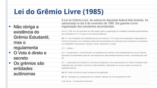 Lei do Grêmio Livre (1985)
• Não obriga a
existência do
Grêmio Estudantil,
mas o
regulamenta
• O Voto é direto e
secreto
• Os grêmios são
entidades
autônomas
 