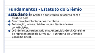 Fundamentos - Estatuto do Grêmio
Estudantil
● O patrimônio do Grêmio é constituído de acordo com o
estatuto por:
● Contribuição voluntária dos membros;
● Subvenção, juros e dividendos resultantes dessas
contribuições;
● O Grêmio será organizado em: Assembleia Geral, Conselho
de representantes de turma (CRT), Diretoria do Grêmio e
Conselho Fiscal.
 