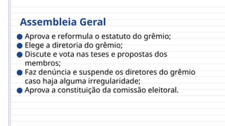 Assembleia Geral
● Aprova e reformula o estatuto do grêmio;
● Elege a diretoria do grêmio;
● Discute e vota nas teses e propostas dos
membros;
● Faz denúncia e suspende os diretores do grêmio
caso haja alguma irregularidade;
● Aprova a constituição da comissão eleitoral.
 