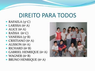 DIREITO PARA TODOSRAFAELA (5ª C)LARISSA (6ª A)ALICE (6ª A)RAÍSSA  (6ª C)VANESSA (5ª B)CRISTIANO (6ª A)     ALISSON (6ª A)RICHARD (6ª B)GABRIEL HENRIQUE (6ª A)WAGNER (6ª B)BRUNO HENRIQUE (6ª A)
