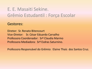 E. E. Masaiti Sekine.
Grêmio Estudantil : Força Escolar
Gestores:
Diretor: Sr. Renato Bitencourt
Vice-Diretor: Sr. César Eduardo Carvalho
Professora Coordenador: Srª Claudia Marmo
Professora Mediadora: Srª Esdras Saturnino.
Professora Responsável do Grêmio: Elaine Thaís dos Santos Cruz.