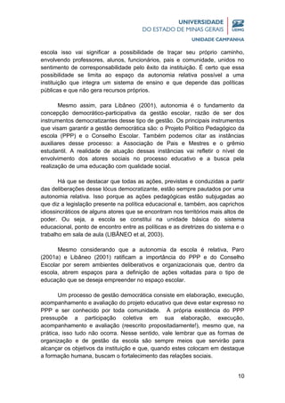 10
escola isso vai significar a possibilidade de traçar seu próprio caminho,
envolvendo professores, alunos, funcionários, pais e comunidade, unidos no
sentimento de corresponsabilidade pelo êxito da instituição. É certo que essa
possibilidade se limita ao espaço da autonomia relativa possível a uma
instituição que integra um sistema de ensino e que depende das políticas
públicas e que não gera recursos próprios.
Mesmo assim, para Libâneo (2001), autonomia é o fundamento da
concepção democrático-participativa da gestão escolar, razão de ser dos
instrumentos democratizantes desse tipo de gestão. Os principais instrumentos
que visam garantir a gestão democrática são: o Projeto Político Pedagógico da
escola (PPP) e o Conselho Escolar. Também podemos citar as instâncias
auxiliares desse processo: a Associação de Pais e Mestres e o grêmio
estudantil. A realidade de atuação dessas instâncias vai refletir o nível de
envolvimento dos atores sociais no processo educativo e a busca pela
realização de uma educação com qualidade social.
Há que se destacar que todas as ações, previstas e conduzidas a partir
das deliberações desse lócus democratizante, estão sempre pautados por uma
autonomia relativa. Isso porque as ações pedagógicas estão subjugadas ao
que diz a legislação presente na política educacional e, também, aos caprichos
idiossincráticos de alguns atores que se encontram nos territórios mais altos de
poder. Ou seja, a escola se constitui na unidade básica do sistema
educacional, ponto de encontro entre as políticas e as diretrizes do sistema e o
trabalho em sala de aula (LIBÂNEO et al, 2003).
Mesmo considerando que a autonomia da escola é relativa, Paro
(2001a) e Libâneo (2001) ratificam a importância do PPP e do Conselho
Escolar por serem ambientes deliberativos e organizacionais que, dentro da
escola, abrem espaços para a definição de ações voltadas para o tipo de
educação que se deseja empreender no espaço escolar.
Um processo de gestão democrática consiste em elaboração, execução,
acompanhamento e avaliação do projeto educativo que deve estar expresso no
PPP e ser conhecido por toda comunidade. A própria existência do PPP
pressupõe a participação coletiva em sua elaboração, execução,
acompanhamento e avaliação (reescrito propositadamente!), mesmo que, na
prática, isso tudo não ocorra. Nesse sentido, vale lembrar que as formas de
organização e de gestão da escola são sempre meios que servirão para
alcançar os objetivos da instituição e que, quando estes colocam em destaque
a formação humana, buscam o fortalecimento das relações sociais.
 