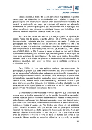 11
Nesse processo, o diretor da escola, como líder do processo de gestão
democrática, vai necessitar de competências que o ajudem a conduzir o
processo junto com a comunidade escolar. Entre essas competências está a de
garantir a participação de todos no processo, até porque um elemento
fundamental no processo participativo está relacionado com a motivação dos
atores envolvidos, que perpassa os objetivos comuns dos indivíduos e se
amplia a partir dos interesses coletivos (ARAÚJO, 2003).
Aqui cabe uma pausa para lembrar que o organograma de organização
escolar nesse tipo de gestão, segundo Libâneo et al (2003), aparece com
formato circular, refletindo relações compartilhadas de poder. E ainda que
participação seja “uma habilidade que se aprende e se aperfeiçoa. Isto é, as
diversas forças e operações que constituem a dinâmica da participação devem
ser compreendidas e dominadas pelas pessoas” (BORDENAVE, 1994, citado
por ARAÚJO, 2003, p. 31). E, sendo a escola um local em que os indivíduos
comparecem (também!) para aprender algo, ela deve garantir a viabilização de
mais esse processo de aprendizagem. Ou seja, uma gestão democrática
também deve buscar meios de garantir o envolvimento da comunidade no
processo educativo, com todos os limites que a realidade complexa e
contraditória impõe.
Paro (2001) diz que não existem modelos pré-determinados de
participação. É preciso que cada tentativa construa seu próprio caminho “que
se faz ao caminhar” refletindo sobre cada passo. A participação é necessária e
pressupõe principalmente tomada de decisão, onde a execução é apenas uma
consequência, e apresenta vários obstáculos, porém o primeiro requisito é não
desistir. Assim, pode-se tentar fazer da escola algo realmente público, o que
pode acontecer quando a população tiver acesso a uma boa educação. Isso só
será possível com a participação da comunidade na escola, para partilhar o
poder entre os interessados na qualidade do ensino.
E a realidade vai estar recheada de limites objetivos que são difíceis de
superar com a simples assunção teórica da ‘gestão democrática na escola’.
Limites objetivos que são facilmente observados nas nossas escolas públicas:
salas lotadas, professores com baixa remuneração, e por isso desmotivados,
parcos recursos financeiros, material didático insuficiente e de baixa qualidade,
instalações físicas precárias etc. Tais limites são reflexo de um processo
político instalado em nosso país, que tem por base um paradigma positivista
racional, na medida em que trata o problema da educação de forma focal, por
exemplo, no nível administrativo, ou seja, alegando que o que existe é uma
crise de eficiência e eficácia e como tal deve ser tratado com vistas a sua
superação. Nesse sentido, os caminhos utilizados na condução da gestão
 