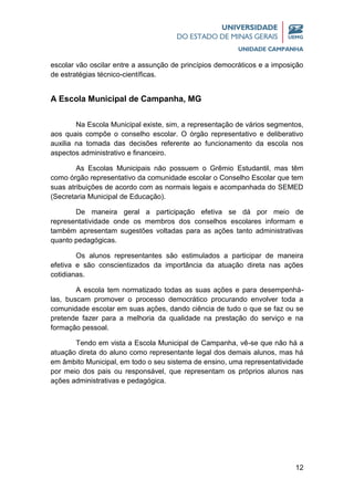 12
escolar vão oscilar entre a assunção de princípios democráticos e a imposição
de estratégias técnico-científicas.
A Escola Municipal de Campanha, MG
Na Escola Municipal existe, sim, a representação de vários segmentos,
aos quais compõe o conselho escolar. O órgão representativo e deliberativo
auxilia na tomada das decisões referente ao funcionamento da escola nos
aspectos administrativo e financeiro.
As Escolas Municipais não possuem o Grêmio Estudantil, mas têm
como órgão representativo da comunidade escolar o Conselho Escolar que tem
suas atribuições de acordo com as normais legais e acompanhada do SEMED
(Secretaria Municipal de Educação).
De maneira geral a participação efetiva se dá por meio de
representatividade onde os membros dos conselhos escolares informam e
também apresentam sugestões voltadas para as ações tanto administrativas
quanto pedagógicas.
Os alunos representantes são estimulados a participar de maneira
efetiva e são conscientizados da importância da atuação direta nas ações
cotidianas.
A escola tem normatizado todas as suas ações e para desempenhá-
las, buscam promover o processo democrático procurando envolver toda a
comunidade escolar em suas ações, dando ciência de tudo o que se faz ou se
pretende fazer para a melhoria da qualidade na prestação do serviço e na
formação pessoal.
Tendo em vista a Escola Municipal de Campanha, vê-se que não há a
atuação direta do aluno como representante legal dos demais alunos, mas há
em âmbito Municipal, em todo o seu sistema de ensino, uma representatividade
por meio dos pais ou responsável, que representam os próprios alunos nas
ações administrativas e pedagógica.
 