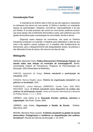 13
Consideração Final
A importância do Grêmio está no fato de que ele organiza e representa
os interesses dos alunos de uma escola. O Grêmio é também um importante
espaço de aprendizagem, cidadania, convivência, responsabilidade e de luta
por direitos. E se esse processo não ocorre em uma escola, podemos concluir
que esse espaço não é totalmente democrático e justo, pois sabemos que uma
gestão democrática pede a participação da comunidade, família e alunos.
Organizar esses espaços de convivência, dos quais os Grêmios
Estudantis constituem um exemplo, é trabalhar para estabelecer a ideia de que
outro é tão legítimo quanto qualquer um, é trabalhar pelo fortalecimento da
democracia, para o desaparecimento das desigualdades sociais, da pobreza e
das diferentes formas de abuso, tão comuns nos dias de hoje.
Bibliografia
ARAÚJO, Alexandre Viana. Política Educacional e Participação Popular: um
estudo sobre esta relação no município de Camaragibe-PE. Recife:
Universidade Federal de Pernambuco, Programa de Pós-Graduação em
Educação, 2003 (Dissertação de Mestrado).
CARLOS, Aparecida da Graça. Grêmio estudantil e participação do
estudante. 2006.
CHAGAS, Marcos Rogério Jesus. História da organização estudantil e os
grêmios na atualidade. 2009.
FEREGUETE, Lorena Marques; EMMERICH, Camila Tobio; DOS REIS
MACHADO, Joyce. O Grêmio estudantil como dispositivo de análise das
práticas de participação escolar. Anais do Encontro Internacional e Nacional
de Política Social, v. 1, n. 1, 2016.
LIBÂNEO, José Carlos et al. Educação Escolar: políticas, estrutura e
organização. São Paulo: Cortez, 2003.
LIBÂNEO, José Carlos. Organização e Gestão da Escola. Goiânia:
Alternativa, 2001.
MOURA, Marcilene Rosa Leandro. O Grêmio estudantil na gestão da escola
democrática: Protagonismo e resiliência ou despolitização das práticas
formativas?. Revista de Ciências da Educação, n. 23, 2010.
 