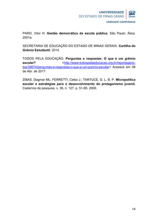 14
PARO, Vitor H. Gestão democrática da escola pública. São Paulo: Ática,
2001a.
SECRETARIA DE EDUCAÇÃO DO ESTADO DE MINAS GERAIS. Cartilha do
Grêmio Estudantil, 2014.
TODOS PELA EDUCAÇÃO. Perguntas e respostas: O que é um grêmio
escolar? <http://www.todospelaeducacao.org.br/reportagens-
tpe/38674/perguntas-e-respostas-o-que-e-um-gremio-escolar> Acessos em 08
de Abr. de 2017.
ZIBAS, Dagmar ML; FERRETTI, Celso J.; TARTUCE, G. L. B. P. Micropolítica
escolar e estratégias para o desenvolvimento do protagonismo juvenil.
Cadernos de pesquisa, v. 36, n. 127, p. 51-85, 2006.
 