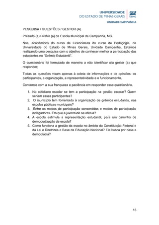 16
PESQUISA / QUESTÕES / GESTOR (A)
Prezado (a) Diretor (a) da Escola Municipal de Campanha, MG.
Nós, acadêmicos do curso de Licenciatura do curso de Pedagogia, da
Universidade do Estado de Minas Gerais, Unidade Campanha, Estamos
realizando uma pesquisa com o objetivo de conhecer melhor a participação dos
estudantes no “Grêmio Estudantil”.
O questionário foi formulado de maneira a não identificar o/a gestor (a) que
responder;
Todas as questões visam apenas à coleta de informações e de opiniões: os
participantes, a organização, a representatividade e o funcionamento.
Contamos com a sua franqueza e paciência em responder esse questionário.
1. No cotidiano escolar se tem a participação na gestão escolar? Quem
seriam esses participantes?
2. O município tem fomentado à organização de grêmios estudantis, nas
escolas públicas municipais?
3. Entre os modos de participação consentidos e modos de participação
indagadores. Em que a juventude se efetua?
4. A escola estimula a representação estudantil, para um caminho de
democratização da escola?
5. Como funciona a gestão da escola no âmbito da Constituição Federal e
da Lei e Diretrizes e Base da Educação Nacional? Ela busca por base a
democracia?
 