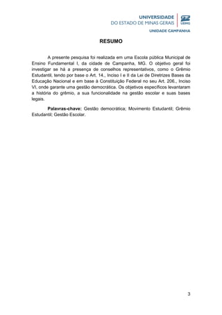 3
RESUMO
A presente pesquisa foi realizada em uma Escola pública Municipal de
Ensino Fundamental I, da cidade de Campanha, MG. O objetivo geral foi
investigar se há a presença de conselhos representativos, como o Grêmio
Estudantil, tendo por base o Art. 14., Inciso I e II da Lei de Diretrizes Bases da
Educação Nacional e em base à Constituição Federal no seu Art. 206., Inciso
VI, onde garante uma gestão democrática. Os objetivos específicos levantaram
a história do grêmio, a sua funcionalidade na gestão escolar e suas bases
legais.
Palavras-chave: Gestão democrática; Movimento Estudantil; Grêmio
Estudantil; Gestão Escolar.
 