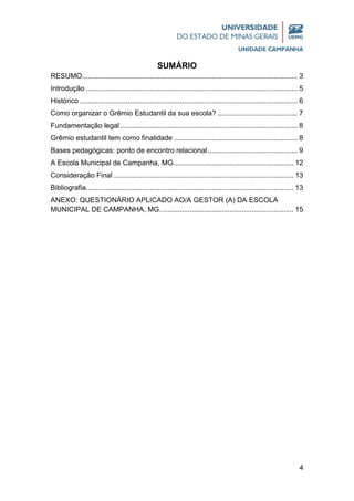 4
SUMÁRIO
RESUMO............................................................................................................ 3
Introdução .......................................................................................................... 5
Histórico ............................................................................................................. 6
Como organizar o Grêmio Estudantil da sua escola? ........................................ 7
Fundamentação legal......................................................................................... 8
Grêmio estudantil tem como finalidade .............................................................. 8
Bases pedagógicas: ponto de encontro relacional............................................. 9
A Escola Municipal de Campanha, MG............................................................ 12
Consideração Final .......................................................................................... 13
Bibliografia........................................................................................................ 13
ANEXO: QUESTIONÁRIO APLICADO AO/A GESTOR (A) DA ESCOLA
MUNICIPAL DE CAMPANHA, MG................................................................... 15
 