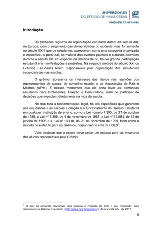5
Introdução
Os primeiros registros de organização estudantil datam do século XIII,
na Europa, com o surgimento das Universidades do ocidente, mas foi somente
no século XX é que os estudantes apareceram como uma categoria organizada
e específica. A partir daí, na maioria dos eventos políticos e culturais ocorridos
durante o século XX, em especial na década de 60, houve grande participação
estudantil em manifestações e protestos. Na segunda metade do século XX, os
Grêmios Estudantis foram responsáveis pela organização dos estudantes
secundaristas nas escolas.
O grêmio representa os interesses dos alunos nas reuniões dos
representantes de classe, do conselho escolar e da Associação de Pais e
Mestres (APM). É nesses momentos que ele pode levar as demandas
estudantis para Professores, Direção e Comunidade, além de participar de
decisões que impactam diretamente na vida da escola.
No que toca a fundamentação legal, há leis específicas que garantem
aos estudantes e às escolas a criação e o funcionamento do Grêmio Estudantil
em qualquer instituição de ensino, como a Lei número 7.395, de 31 de outubro
de 1985, a Lei nº 7.398, de 4 de novembro de 1985, a Lei nº 12.084, de 12 de
janeiro de 1996 e a Lei nº 13.410, de 21 de dezembro de 1999, bem como o
modelo de estatuto para os Grêmios, disponível no sítio da UBES1
.
Vale destacar que a escola deve ceder um espaço para os encontros
dos alunos responsáveis pelo Grêmio.
1
O sítio se encontra disponível para acesso e consulta de todo o seu conteúdo, aqui
destacamos o Grêmio Estudantil: <http://ubes.org.br/gremios/>. Acessos 09 Abr. de 2017.
 