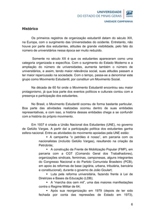 6
Histórico
Os primeiros registros de organização estudantil datam do século XIII,
na Europa, com o surgimento das Universidades do ocidente. Entretanto, não
houve por parte dos estudantes, atitudes de grande visibilidade, pelo fato do
número de universitários nessa época ser muito reduzido.
Somente no século XX é que os estudantes apareceram como uma
categoria organizada e específica. Com o surgimento do Estado Moderno e a
ampliação do número de universidades, aumenta também o número de
universitários, e assim, tendo maior relevância social, suas atitudes passam a
ter maior repercussão na sociedade. Com o tempo, passa-se a denominar este
grupo como Movimento Estudantil, por constituir um Movimento Social.
Na década de 60 foi onde o Movimento Estudantil encontrou seu maior
protagonismo, já que boa parte dos eventos políticos e culturais contou com a
presença e participação dos estudantes.
No Brasil, o Movimento Estudantil ocorreu de forma bastante particular.
Boa parte das atividades realizadas ocorreu dentro de suas entidades
representativas, e com isso, a história dessas entidades chega a se confundir
com a história do próprio movimento.
Em 1937 é criada a União Nacional dos Estudantes (UNE), no governo
de Getúlio Vargas. A partir daí a participação política dos estudantes ganha
esfera nacional. Entre as atividades do movimento apoiadas pela UNE estão:
 A campanha “o petróleo é nosso”, em parceria com os
nacionalistas (incluído Getúlio Vargas), resultando na criação da
Petrobrás;
 A construção da Frente de Mobilização Popular (FMP), em
parceria com a CGT (Comando Geral dos Trabalhadores),
organizações sindicais, femininas, camponesas, alguns integrantes
do Congresso Nacional e do Partido Comunista Brasileiro (PCB),
em apoio às reformas de base (agrária, urbana, tributária, bancária
e constitucional), durante o governo de João Goulart;
 Luta pela reforma universitária, fazendo frente à Lei de
Diretrizes e Bases da Educação (LDB);
 A “marcha dos cem mil”, uma das maiores manifestações
contra o Regime Militar de 64;
 Após sua reorganização em 1979 (depois de ter sido
fechada por conta das repressões de Estado em 1973),
 