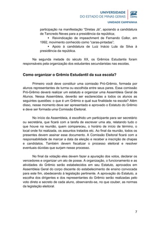 7
participação na manifestação “Diretas Já”, apoiando a candidatura
de Tancredo Neves para a presidência da república;
 Reivindicação de impeachment de Fernando Collor, em
1992, movimento conhecido como “caras-pintadas”;
 Apoio à candidatura de Luiz Inácio Lula da Silva à
presidência da república.
Na segunda metade do século XX, os Grêmios Estudantis foram
responsáveis pela organização dos estudantes secundaristas nas escolas.
Como organizar o Grêmio Estudantil da sua escola?
Primeiro você deve constituir uma comissão Pró-Grêmio, formada por
alunos representantes de turma ou escolhida entre seus pares. Essa comissão
Pró-Grêmio deverá realizar um estatuto e organizar uma Assembleia Geral de
Alunos. Nessa Assembleia, deverão ser esclarecidas a todos os alunos as
seguintes questões: o que é um Grêmio e qual sua finalidade na escola? Além
disso, nesse momento deve ser apresentado e aprovado o Estatuto do Grêmio
e deve ser formada uma Comissão Eleitoral.
No início da Assembleia, é escolhido um participante para ser secretário
ou secretária, que ficará com a tarefa de escrever uma ata, relatando tudo o
que houve na reunião, quem compareceu, o horário de início de término, o
local onde foi realizada, os assuntos tratados etc. Ao final da reunião, todos os
presentes devem assinar esse documento. A Comissão Eleitoral ficará com a
responsabilidade de marcar a data da eleição e receber a inscrição de chapas
e candidatos. Também devem fiscalizar o processo eleitoral e resolver
eventuais dúvidas que surjam nesse processo.
No final da votação eles devem fazer a apuração dos votos, declarar os
vencedores e organizar um ato de posse. A organização, o funcionamento e as
atividades do Grêmio serão estabelecidos em seu Estatuto, aprovados em
Assembleia Geral do corpo discente do estabelecimento de ensino convocada
para este fim, obedecendo à legislação pertinente. A aprovação do Estatuto, a
escolha dos dirigentes e dos representantes do Grêmio serão realizadas pelo
voto direto e secreto de cada aluno, observando-se, no que couber, as normas
da legislação eleitoral.
 