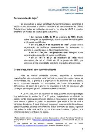 8
Fundamentação legal2
Os dispositivos a seguir constituem fundamentos legais, garantindo à
escola e aos estudantes o direito à criação e ao funcionamento do Grêmio
Estudantil em todas as instituições de ensino. No sítio da UBES é possível
encontrar um modelo de estatuto para os Grêmios.
 Lei número 7.395, de 31 de outubro de 1985: Dispõe
sobre os órgãos de representação dos estudantes de nível superior
e dá outras providências.
 Lei nº 7.398, de 4 de novembro de 19853
: Dispõe sobre a
organização de entidades representativas de estudantes do
primeiro e segundo graus e dá outras providências.
 Lei nº 12.084, de 12 de janeiro de 1996: Assegura a livre
organização estudantil e dá outras providências.
 Lei nº 13.410, de 21 de dezembro de 1999: Altera
dispositivos da Lei nº 12.084, de 12 de janeiro de 1996, que
assegura a livre organização estudantil e dá outras providências.
Grêmio estudantil tem como finalidade
Para se realizar atividades culturais, esportivas e apresentar
reivindicações dos estudantes para melhorar o ensino da escola, baixar as
mensalidades, etc., o grêmio é a organização do estudante em sua escola,
sendo composto somente por estudantes, de forma independente e
democrática. Só assim, se o grêmio, for organizado e forte, os estudantes vão
conseguir se unir para garantir uma educação de qualidade.
A Lei nº 7.398, de 4 de novembro de 1985, garante a livre organização
dos estudantes do ensino de 1° e 2° graus, independente, da direção da
escola, sendo alguns procedimentos básicos e necessários: O primeiro passo
para montar o grêmio é juntar os estudantes que estão a fim de criar e
participar do grêmio. O ideal é ter pelo menos um representante de cada ano.
Estes estudantes, deverão primeiramente avisar a diretoria da escola, e passar
nas salas de aula para explicar o que é e como funciona o grêmio, e a
importância da nova entidade na escola.
2
Todas as Leis citadas são de acordo com os disponíveis no sítio do Planalto da Presidência
da Republica do Brasil <http://www4.planalto.gov.br/legislacao>. Acessos em 08 de Abr. de
2017.
3
Esta referida lei se encontra completa disponível no sítio da UBES
<http://ubes.org.br/gremios/lei-do-gremio-livre/>. Acessos 09 de Abr. de 2017.
 