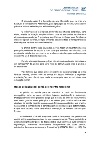 9
O segundo passo é a formação de uma Comissão que vai criar um
Estatuto, e convocar uma Assembleia, para aprovação do mesmo, fundação do
grêmio e marcar a eleição para a diretoria do grêmio.
O terceiro passo é a eleição, onde uma das chapas candidatas, será
eleita, através de votação simples e direta, onde os estudantes escolherão a
diretoria do novo grêmio. É importante convidar um professor para fiscalizar a
eleição e apurar os votos, sempre primando pela seriedade e transparência da
eleição (deve ser feita uma ata da eleição).
O grêmio dentre suas atividades, deverá fazer um levantamento dos
principais problemas da escola, e fazer com que tudo isso seja discutido com
os demais estudantes, procurando as melhores soluções para realiza-las ou
encaminha-las à diretoria da escola.
É muito interessante que o grêmio crie atividades culturais, esportivas e
um "jornalzinho" do grêmio, para ser o meio de comunicação entre o grêmio e
os estudantes.
Vale lembrar que essas ações do grêmio só ganharão força se todos
levá-las adiante, discutir com os alunos da escola, convocar e organizar
manifestações, pois não dá para mudar o nosso país, sem se conquistar uma
educação melhor.
Bases pedagógicas: ponto de encontro relacional
A gestão da escola para se constituir a partir do fundamento
democrático, deve ter como princípios básicos: participação e autonomia.
Pedagogicamente esse processo exige que a escola se arme de instrumentos
que visem garantir esses princípios e se voltem para a especificidade dos
objetivos da escola: garantir o processo de formação do cidadão, que envolve
não apenas o conhecimento e aprendizagem de conteúdos pré-determinados,
e que está pautado numa determinada concepção de homem que se quer
formar.
A autonomia pode ser entendida como a capacidade das pessoas de
decidir sobre seu próprio destino, ou seja, autogovernar-se. “Numa instituição a
autonomia significa ter poder de decisão sobre seus objetivos e suas formas de
organização, manter-se relativamente independente do poder central,
administrar livremente os recursos financeiros” (LIBÂNEO, 2001, p. 115). Na
 