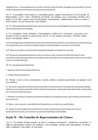 ParágrafoÚnico – A convocaçãopara as reuniõesseráfeita atravésde edital,divulgado comantecedência mínima
de 48 horas(quarentae oito) horas,feitopelaDiretoriadoGrêmio.
Art. 8º - A Assembleia Geral reunir-se-á extraordinariamente, quando convocada por 2/3 do Conselho de
Representantes ou por ½ mais 1 da Diretoria do Grêmio. Em qualquer caso, a convocação será feita com o
mínimo de 24 (vinte e quatro) horas de antecedência, discriminando e fundamentando todos os assuntos a
serem tratados, em caso não previsto neste Estatuto.
Art. 9º - A AssembléiaGeral deliberarápormaioriasimplesde voto,sendoobrigatóriooquorummínimode 5%dos
alunosda Escolapara sua instalação.
§ 1º As Assembleias Gerais, Ordinárias e Extraordinárias, realizar-se-ão em primeira convocação com a
presença de mais da metade do corpo discente da U.E., ou em segunda convocação, 30 (trinta) minutos
depois, com qualquer número.
§ 2º A realizaçãodasAssembléiasGeraisOrdináriase ExtraordináriasdeveráserautorizadapeloConselhode Escola,
semprejuízode aulase com discriminaçãocompletae fundamentadados assuntosaseremtratados.
§ 3º Todas as reuniõese eventosdoGrêmioEstudantil deverãoserrealizadosemsuasede.
§ 4º Quandoda realizaçãode qualquereventooureuniãonasede,aDiretoriadoGrêmioEstudantil e seus
associadosserãoresponsáveispelamanutençãodalimpeza,daordeme por quaisquerdanosmateriaisque venham
a ocorrer no prédiodaEscola.
Art. 10 - Compete àAssembléiaGeral:
I - Aprovare reformularoEstatutodo Grêmio;
II - ElegeraDiretoriadoGrêmio;
III - Discutir e votar as teses, recomendações, moções, adendos e propostas apresentadas por qualquer um de
seus membros;
IV - Denunciar,suspenderoudestituirdiretoresdoGrêmio,de acordocom os resultadosde inquéritosprocedidos,
desde que comunicadose garantidoodireitode defesadoacusado,sendoqualquerdecisãotomada,neste sentido,
por uma maioriade 2/3 dosvotos;
V - Recebere considerarosrelatóriosdaDiretoriadoGrêmioe prestaçãode contas; apresentadajuntamente como
ConselhoFiscal;
VI- Marcar, caso necessário,AssembléiaGeral Extraordinária,comdia,horae pauta fixados;
VII - Aprovara constituiçãodaComissãoEleitoral,sempre compostaporalunosde todososturnosem
funcionamentonaEscola,comnúmeroe funcionamentodefinidosnaAssembléia.
Seção II – Do Conselho de Representantes de Classes
Art. 11 - O Conselho de Representantes de Classe é a instância intermediária e deliberativa do Grêmio; é o
órgão de representação exclusiva dos estudantes e será constituído somente pelos representantes de turmas,
eleitos anualmente pelos alunos de cada turma.
 