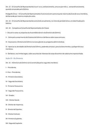 Art. 12 - O Conselhode Representantesreunir-se-á,ordinariamente,umavezpormêse, extraordinariamente,
quandoconvocadopeloGrêmio.
ParágrafoÚnico – O Conselhode Representantesfuncionarácomapresençada maioriaabsolutade seusmembros,
deliberandopormaioriasimplesde votos.
Art. 13 - O Conselhode Representantesseráeleitoanualmente,noiníciodoperíodoletivo,emdatafixadapelo
Grêmio.
Art. 14 - Compete aoConselhode Representantesde Classe:
I - Discutire votar as propostasda AssembléiaGeral e daDiretoriadoGrêmio;
II - ZelarpelocumprimentodoEstatutodoGrêmioe deliberarsobre casosomissos;
III- Assessorara DiretoriadoGrêmiona execuçãode seuprogramaadministrativo;
IV - Apreciaras atividadesdaDiretoriadoGrêmio,podendoconvocar,paraesclarecimentos,qualquerde seus
membros;
V - Deliberar,noslimiteslegais,sobre assuntosde interesse docorpodiscente e de cadaturma representada.
Seção III – Da Diretoria
Art. 15 - A DiretoriadoGrêmioserá constituídapelosseguintesmembros:
I - Presidente;
II- Vice – Presidente;
III- PrimeiroSecretário;
IV- SegundoSecretário;
V- PrimeiroTesoureiro;
VI- SegundoTesoureiro;
VII- Orador;
VIII- DiretorSocial;
IX- Diretorde Imprensa;
X- Diretorde Esportes;
XI- DiretorCultural;
XII- PrimeiroSuplente;
XIII- SegundoSuplente.
 