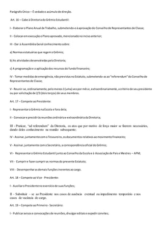 ParágrafoÚnico – É vedadoo acúmulode direção.
Art. 16 – Cabe à DiretoriadoGrêmioEstudantil:
I - Elaboraro PlanoAnual de Trabalho, submetendo-oàaprovaçãodo Conselhode Representantesde Classe;
II - ColocaremexecuçãooPlanoaprovado,mencionadonoincisoanterior;
III- Dar à AssembléiaGeral conhecimentosobre:
a) Normasestatuáriasque regemoGrêmio;
b) As atividadesdesenvolvidaspelaDiretoria;
c) A programaçãoe a aplicaçãodos recursosdo fundofinanceiro;
IV - Tomar medidasde emergência,nãoprevistasnoEstatuto,submetendo-asao“referendum”doConselhode
Representantesde Classe;
V - Reunir-se,ordinariamente,pelomenos1(uma) vezpor mêse,extraordinariamente,acritériode seupresidente
ou por solicitaçãode 2/3 (doisterços) de seusmembros.
Art. 17 – Compete aoPresidente:
I - RepresentaroGrêmionaEscola e fora dela;
II - Convocare presidiràsreuniõesordináriae extraordináriadaDiretoria;
III - Praticar, “ad referendum” da Diretoria, os atos que por motivo de força maior se fizerem necessários,
dando deles conhecimento na reunião subsequente;
IV - Assinar,juntamentecomoTesoureiro,osdocumentos relativosaomovimentofinanceiro;
V - Assinar,juntamente comoSecretário,acorrespondênciaoficial doGrêmio;
VI- RepresentaroGrêmioEstudantil juntoaoConselhodaEscolae à Associaçãode Paise Mestres – APM;
VII - Cumprire fazercumpriras normasdo presente Estatuto;
VIII - Desempenharasdemaisfunçõesinerentesaocargo.
Art. 18 – Compete aoVice - Presidente:
I - AuxiliaroPresidentenoexercíciode suasfunções;
II – Substituir – se ao Presidente nos casos de ausência eventual ou impedimento temporário e nos
casos de vacância do cargo.
Art. 19 – Compete aoPrimeiro - Secretário:
I - Publicaravisose convocaçõesde reuniões,divulgareditaise expedirconvites;
 