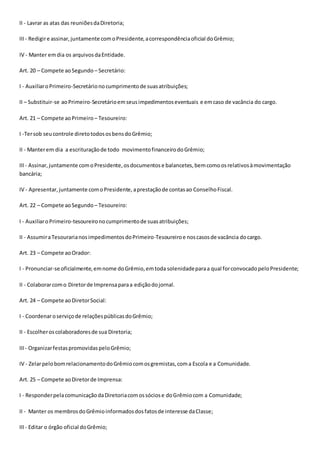 II - Lavrar as atas das reuniõesdaDiretoria;
III- Redigire assinar,juntamente comoPresidente,acorrespondênciaoficial doGrêmio;
IV - Manter emdia os arquivosdaEntidade.
Art. 20 – Compete aoSegundo – Secretário:
I - AuxiliaroPrimeiro-Secretárionocumprimentode suasatribuições;
II – Substituir-se aoPrimeiro-Secretárioemseusimpedimentoseventuais e emcaso de vacância do cargo.
Art. 21 – Compete aoPrimeiro – Tesoureiro:
I -Tersob seucontrole diretotodososbensdoGrêmio;
II - Manterem dia a escrituraçãode todo movimentofinanceirodoGrêmio;
III- Assinar,juntamente comoPresidente,osdocumentose balancetes,bemcomoosrelativosàmovimentação
bancária;
IV - Apresentar,juntamente comoPresidente,aprestaçãode contasao ConselhoFiscal.
Art. 22 – Compete aoSegundo – Tesoureiro:
I - AuxiliaroPrimeiro-tesoureironocumprimentode suasatribuições;
II - AssumiraTesourarianosimpedimentosdoPrimeiro-Tesoureiroe noscasosde vacância docargo.
Art. 23 – Compete aoOrador:
I - Pronunciar-se oficialmente,emnome doGrêmio,emtoda solenidadeparaa qual forconvocadopeloPresidente;
II - Colaborarcomo Diretorde Imprensaparaa ediçãodojornal.
Art. 24 – Compete aoDiretorSocial:
I - Coordenaroserviçode relaçõespúblicasdoGrêmio;
II - Escolheroscolaboradoresde sua Diretoria;
III- OrganizarfestaspromovidaspeloGrêmio;
IV - ZelarpelobomrelacionamentodoGrêmiocomosgremistas,coma Escola e a Comunidade.
Art. 25 – Compete aoDiretorde Imprensa:
I - ResponderpelacomunicaçãodaDiretoriacomossóciose doGrêmiocom a Comunidade;
II - Manter os membrosdoGrêmioinformadosdosfatosde interesse daClasse;
III- Editar o órgão oficial doGrêmio;
 