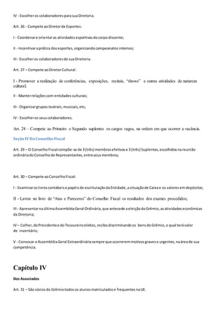 IV - Escolheros colaboradoresparasuaDiretoria.
Art. 26 - Compete aoDiretorde Esportes:
I - Coordenare orientaras atividadesesportivasdocorpodiscente;
II - Incentivaraprática dosesportes,organizandocampeonatosinternos;
III- Escolheros colaboradoresde suaDiretoria.
Art. 27 – Compete aoDiretorCultural:
I - Promover a realização de conferências, exposições, recitais, “shows” e outras atividades de natureza
cultural;
II - Manterrelaçõescom entidadesculturais;
III- Organizargrupos teatrais,musicais,etc;
IV - Escolheros seuscolaboradores.
Art. 28 – Compete ao Primeiro e Segundo suplentes os cargos vagos, na ordem em que ocorrer a vacância.
Seção IV Do Conselho Fiscal
Art. 29 – O ConselhoFiscal compõe-se de 3(três) membrosefetivose 3 (três) Suplentes,escolhidosnareunião
ordináriadoConselhode Representantes,entreseusmembros;
Art. 30 – Compete aoConselhoFiscal:
I - Examinaroslivroscontábeise papéisde escrituraçãodaEntidade,asituaçãode Caixae os valoresemdepósitos;
II - Lavrar no livro de “Atas e Pareceres” do Conselho Fiscal os resultados dos exames procedidos;
III- ApresentarnaúltimaAssembléiaGeral Ordinária,que antecede aeleiçãodoGrêmio,asatividadeseconômicas
da Diretoria;
IV – Colher,doPresidentee doTesoureiroeleitos,recibodiscriminandoos bensdoGrêmio,o qual terávalor
de inventário;
V - Convocar a AssembléiaGeral Extraordináriasempre que ocorreremmotivosgravese urgentes,naáreade sua
competência.
Capítulo IV
Dos Associados
Art. 31 – São sóciosdo Grêmiotodosos alunosmatriculadose frequentes naUE.
 