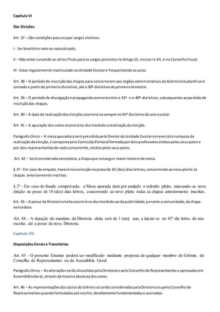 CapítuloVI
Das Eleições
Art. 37 – São condiçõesparaocupar cargos eletivos:
I - Serbrasileironatoounaturalizado;
II – Não estarcursando as sériesfinaisparaoscargos previstosnoArtigo15, incisosIa VII,e noConselhoFiscal;
III- Estar regularmente matriculadonaUnidade Escolare frequentando asaulas.
Art. 38 – O períodode inscriçãodaschapas para concorreremaos órgãosadministrativosdoGrêmioEstudantil será
contadoa partirdo primeirodialetivo,até o30º dialetivodoprimeirobimestre.
Art. 39 – O períodode divulgaçãoe propagandaocorreráentre o 31º e o 40º dialetivo, subsequentes aoperíodo de
inscriçãodas chapas.
Art. 40 – A data da realizaçãodaseleiçõesocorreránasempre no41º dialetivodoano escolar.
Art. 41 – A apuração dos votosocorreráno diaimediatoarealizaçãoda eleição.
ParágrafoÚnico – A mesaapuradoraserá presididapeloDiretordaUnidade Escolaremexercícionaépoca da
realizaçãodaeleição,e compostapelaComissãoEleitoral formadapordoisprofessoreseleitospelosseusparese
por doisrepresentantesde cadaconcorrente,eleitospelosseuspares.
Art. 42 – Seráconsideradavencedora,achapaque conseguir maiornúmero de votos.
§ 1º - Em caso de empate,haveránovaeleiçãonoprazode 10 (dez) diasletivos,concorrendoaonovopleito às
chapas anteriormente inscritas.
§ 2º - Em caso de fraude comprovada, a Mesa apurada dará por anulado o referido pleito, marcando-se nova
eleição no prazo de 10 (dez) dias letivos, concorrendo ao novo pleito todas as chapas anteriormente inscritas.
Art. 43 – A posse da Diretoriaeleitaocorreránodia imediatoaodapublicidade,perante acomunidade,dachapa
vencedora.
Art. 44 – A duração do mandato da Diretoria eleita será de 1 (um) ano, a iniciar-se no 43º dia letivo do ano
escolar, até a posse da nova Diretoria.
Capitulo VII
DisposiçõesGeraise Transitórias
Art. 45 – O presente Estatuto poderá ser modificado mediante proposta de qualquer membro do Grêmio, do
Conselho de Representantes ou da Assembléia Geral.
ParágrafoÚnico – AsalteraçõesserãodiscutidaspelaDiretoriae peloConselhode Representantese aprovadasem
AssembléiaGeral,atravésdamaioriaabsolutadosvotos.
Art. 46 – As representaçõesdossóciosdoGrêmiosóserãoconsideradaspelaDiretoriaoupeloConselhode
Representantesquandoformuladasporescrito,devidamentefundamentadase assinadas.
 