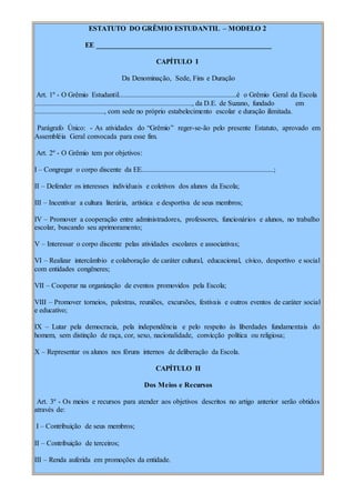 ESTATUTO DO GRÊMIO ESTUDANTIL – MODELO 2
EE _________________________________________________
CAPÍTULO I
Da Denominação, Sede, Fins e Duração
Art. 1º - O Grêmio Estudantil..................................................................é o Grêmio Geral da Escola
........................................................................................, da D.E. de Suzano, fundado em
......................................., com sede no próprio estabelecimento escolar e duração ilimitada.
Parágrafo Único: - As atividades do “Grêmio” reger-se-ão pelo presente Estatuto, aprovado em
Assembléia Geral convocada para esse fim.
Art. 2º - O Grêmio tem por objetivos:
I – Congregar o corpo discente da EE..........................................................................;
II – Defender os interesses individuais e coletivos dos alunos da Escola;
III – Incentivar a cultura literária, artística e desportiva de seus membros;
IV – Promover a cooperação entre administradores, professores, funcionários e alunos, no trabalho
escolar, buscando seu aprimoramento;
V – Interessar o corpo discente pelas atividades escolares e associativas;
VI – Realizar intercâmbio e colaboração de caráter cultural, educacional, cívico, desportivo e social
com entidades congêneres;
VII – Cooperar na organização de eventos promovidos pela Escola;
VIII – Promover torneios, palestras, reuniões, excursões, festivais e outros eventos de caráter social
e educativo;
IX – Lutar pela democracia, pela independência e pelo respeito às liberdades fundamentais do
homem, sem distinção de raça, cor, sexo, nacionalidade, convicção política ou religiosa;
X – Representar os alunos nos fóruns internos de deliberação da Escola.
CAPÍTULO II
Dos Meios e Recursos
Art. 3º - Os meios e recursos para atender aos objetivos descritos no artigo anterior serão obtidos
através de:
I – Contribuição de seus membros;
II – Contribuição de terceiros;
III – Renda auferida em promoções da entidade.
 