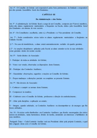 Art. 4º - O Conselho do Grêmio será responsável pelos bens patrimoniais da Entidade e responderá
por eles perante Assembléia Geral dos Estudantes.
CAPÍTULO III
Da Administração e dos Sócios
Art. 5º - A administração do Grêmio ficará a cargo de um Conselho, composto por 9 (nove) membros,
todos eles alunos regularmente matriculados e frequentes na Escola, eleitos pela Assembléia Geral
dos Estudantes em sistema de voto secreto.
Art. 6º - Os Conselheiros escolherão, entre si, o Presidente e o Vice-presidente do Conselho.
Art. 7º - Serão considerados sócios todos os alunos regularmente matriculados e freqüentes na
Unidade Escolar.
§ 1º - No caso de transferência, o aluno estará automaticamente excluído do quadro gremista.
§ 2º - As sanções disciplinares aplicadas pela Escola ao aluno estender-se-ão às suas atividades
como gremista dentro do recinto escolar.
Art. 8º - Serão direitos do Associado:
I – Participar de todas as atividades do Grêmio;
II – Votar e ser votado, observadas as disposições deste Estatuto;
III – Participar das Comissões Auxiliares;
IV – Encaminhar observações, sugestões e moções ao Conselho do Grêmio;
V – Propor mudanças e alterações parciais ou completas ao presente Estatuto.
Art. 9º - São deveres do Associado:
I – Conhecer e cumprir as normas deste Estatuto;
II – Comparecer às reuniões;
III – Colaborar com o Conselho de Grêmio, professores e direção do estabelecimento;
IV – Zelar pela disciplina e aplicação ao estudo;
V – Integrar, quando solicitado, as Comissões Auxiliares ou desempenhar-se de encargos que lhe
forem atribuídos.
Art. 10 – Os sócios serão distribuídos em Comissões Auxiliares que ficarão encarregadas dos vários
setores de atividades, numa harmoniosa divisão de tarefas, atendendo aos interesses e habilidades de
seus membros.
Parágrafo Único – Cada Comissão Auxiliar terá seu Presidente eleito pela própria Comissão, o qual
fará a ligação desta com o Conselho do Grêmio.
 