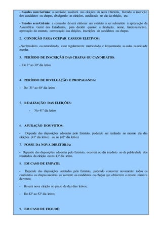 - Escolas com Grêmio: a comissão auxiliará nas eleições da nova Diretoria, fazendo a inscrição
dos candidatos ou chapas, divulgando as eleições, auxiliando no dia da eleição, etc.
- Escolas sem Grêmio: a comissão deverá elaborar um estatuto a ser submetido à apreciação da
Assembléia Geral dos Estudantes, para decidir quanto: a fundação, nome, funcionamento,
aprovação do estatuto, convocação das eleições, inscrições de candidatos ou chapas.
2. CONDIÇÃO PARA OCUPAR CARGOS ELETIVOS:
- Ser brasileiro ou naturalizado, estar regularmente matriculado e frequentando as aulas na unidade
escolar.
3. PERÍODO DE INSCRIÇÃO DAS CHAPAS OU CANDIDATOS:
- Do 1º ao 30º dia letivo
4. PERÍODO DE DIVULGAÇÃO E PROPAGANDA:
- Do 31º ao 40º dia letivo
5. REALIZAÇÃO DAS ELEIÇÕES:
- No 41º dia letivo
6. APURAÇÃO DOS VOTOS:
- Depende das disposições adotadas pelo Estatuto, podendo ser realizada no mesmo dia das
eleições (41º dia letivo) ou no (42º dia letivo)
7. POSSE DA NOVA DIRETORIA:
- Depende das disposições adotadas pelo Estatuto, ocorrerá no dia imediato ao da publicidade dos
resultados da eleição ou no 43º dia letivo.
8. EM CASO DE EMPATE:
- Depende das disposições adotadas pelo Estatuto, podendo concorrer novamente todos os
candidatos ou chapas inscritas ou somente os candidatos ou chapas que obtiverem o mesmo número
de votos;
- Haverá nova eleição no prazo de dez dias letivos;
- Do 42º ao 52º dia letivo;
9. EM CASO DE FRAUDE:
 