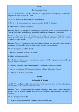 Seção I
Das Assembléias Gerais
Art. 11 – A Assembléia Geral dos Estudantes é o órgão máximo de deliberação da Entidade e
compõe-se de todos os sócios do Grêmio.
Art. 12 – A Assembléia Geral reunir-se-á ordinariamente:
I – No dia 11 de agosto de cada ano, nas comemorações do Dia do Estudante;
II – Mensalmente, conforme cronograma.
Parágrafo Único – A convocação para as reuniões será feita através de edital do Presidente do
Conselho do Grêmio, divulgado com antecedência mínima de 48 (quarenta e oito) horas.
Art. 13 – A Assembléia Geral deliberará por maioria simples de votos, sendo obrigatório o quorum
mínimo de 5% dos alunos da Escola para a sua instalação, realizada em 1ª convocação com a presença
de metade do corpo discente.
Parágrafo Único: - O cronograma anual das reuniões ordinárias da Assembléia Geral deverá ser
homologado pelo Conselho de Escola e não poderá provocar prejuízo de aulas.
Art. 14 – Compete à Assembléia Geral:
I – Aprovar e reformular o Estatuto do Grêmio;
II – Eleger o Conselho do Grêmio;
III – Discutir e votar as teses, recomendações, moções, adendos e propostas apresentados por
qualquer um de seus membros;
IV – Receber, considerar e aprovar os relatórios e a prestação de contas do Conselho;
V- Aprovar a constituição de Comissões Auxiliares, incluindo a Comissão Eleitoral;
VI – Apreciar as atividades do Conselho.
Seção II
Do Conselho do Grêmio
Art. 15 – Os conselheiros, eleitos em Assembléia Geral, escolherão entre si, além do Presidente e
Vice-presidente, dois Secretários e dois Tesoureiros.
Parágrafo Único: - Os 3 (três) membros restantes terão direito a voz e voto, e serão considerados
suplentes para a possível vacância dos cargos de Presidente, Vice-presidente, Secretário ou
Tesoureiro.
Art. 16 – Compete ao Conselho:
I - Discutir e votar as propostas da Assembléia Geral e do Presidente;
 