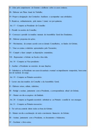 II - Zelar pelo cumprimento do Estatuto e deliberar sobre os casos omissos;
III- Elaborar um Plano Anual de Trabalho;
IV- Propor a designação das Comissões Auxiliares e acompanhar suas atividades;
V- Reunir-se, ordinariamente, pelo menos 1 (uma) vez por quinzena.
Art. 17 – Compete ao Presidente do Conselho:
I – Presidir às sessões do Conselho;
II – Convocar e presidir às reuniões mensais da Assembléia Geral dos Estudantes;
III – Elaborar propostas de ações;
IV – Movimentar, de comum acordo com os demais Conselheiros, os fundos do Grêmio;
V – Visar as contas e relatórios apresentados pelo Tesoureiro;
VI – Cumprir e fazer cumprir as disposições estatutárias;
VII – Representar o Grêmio na Escola e fora dela.
Art. 18 – Compete ao Vice-presidente:
I – Auxiliar o Presidente no exercício de suas funções;
II – Substitui-se ao Presidente nos casos de ausência eventual ou impedimento temporário, bem como
nos de vacância do cargo.
Art. 19 – Compete ao Primeiro-secretário:
I – Lavrar atas das reuniões do Conselho e da Assembléia Geral;
II – Elaborar avisos, editais, relatórios;
III – Redigir e assinar, juntamente com o Presidente, a correspondência oficial do Grêmio;
IV – Manter em dia os arquivos da Entidade.
Art. 20 – Compete ao Segundo-secretário substituir-se ao Primeiro e auxiliá-lo nos encargos.
Art. 21 – Compete ao Primeiro-tesoureiro:
I – Ter sob seu controle direto todos os bens do Grêmio:
II – Manter em dia a escrituração de todo o movimento financeiro do Grêmio;
III – Assinar, juntamente com o Presidente, os documentos e balancetes;
IV – Escriturar o livro-caixa;
 