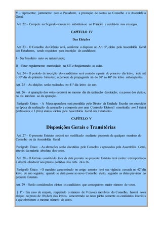 V – Apresentar, juntamente com o Presidente, a prestação de contas ao Conselho e à Assembléia
Geral.
Art. 22 – Compete ao Segundo-tesoureiro substituir-se ao Primeiro e auxiliá-lo nos encargos.
CAPÍTULO IV
Das Eleições
Art. 23 – O Conselho do Grêmio será, conforme o disposto no Art. 5º, eleito pela Assembléia Geral
dos Estudantes, sendo requisitos para inscrição de candidatos:
I – Ser brasileiro nato ou naturalizado;
II – Estar regularmente matriculado na UE e freqüentando as aulas.
Art. 24 – O período de inscrição dos candidatos será contado a partir do primeiro dia letivo, indo até
o 30º dia do primeiro bimestre; o período de propaganda irá do 30º ao 40º dia letivo subseqüentes.
Art. 25 – As eleições serão realizadas no 41º dia letivo do ano.
Art. 26 – A apuração dos votos ocorrerá no mesmo dia da realização da eleição; e a posse dos eleitos,
no dia imediato ao da apuração.
Parágrafo Único: - A Mesa apuradora será presidida pelo Diretor da Unidade Escolar em exercício
na época da realização da apuração e composta por uma Comissão Eleitoral constituída por 3 (três)
professores e 3 (três) alunos eleitos pela Assembléia Geral dos Estudantes.
CAPÍTULO V
Disposições Gerais e Transitórias
Art. 27 – O presente Estatuto poderá ser modificado mediante proposta de qualquer membro do
Conselho ou da Assembléia Geral.
Parágrafo Único: - As alterações serão discutidas pelo Conselho e aprovadas pela Assembléia Geral,
através da maioria absoluta dos votos.
Art. 28 – O Grêmio constituído fora da data prevista no presente Estatuto terá caráter extemporâneo
e deverá obedecer aos prazos contidos nos Arts. 24 a 26.
Parágrafo Único: - O mandato caracterizado no artigo anterior terá sua vigência cessada no 42º dia
letivo do ano seguinte, quando se dará posse ao novo Conselho eleito, segundo as datas previstas no
presente Estatuto.
Art. 29 – Serão considerados eleitos os candidatos que conseguirem maior número de votos.
§ 1º - Em caso de empate, respeitado o número de 9 (nove) membros do Conselho, haverá nova
eleição no prazo de 10 (dez) dias letivos, concorrendo ao novo pleito somente os candidatos inscritos
e que obtiveram o mesmo número de votos.
 