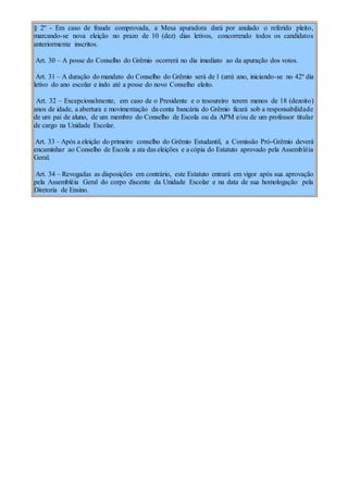 § 2º - Em caso de fraude comprovada, a Mesa apuradora dará por anulado o referido pleito,
marcando-se nova eleição no prazo de 10 (dez) dias letivos, concorrendo todos os candidatos
anteriormente inscritos.
Art. 30 – A posse do Conselho do Grêmio ocorrerá no dia imediato ao da apuração dos votos.
Art. 31 – A duração do mandato do Conselho do Grêmio será de 1 (um) ano, iniciando-se no 42º dia
letivo do ano escolar e indo até a posse do novo Conselho eleito.
Art. 32 – Excepcionalmente, em caso de o Presidente e o tesoureiro terem menos de 18 (dezoito)
anos de idade, a abertura e movimentação da conta bancária do Grêmio ficará sob a responsabilidade
de um pai de aluno, de um membro do Conselho de Escola ou da APM e/ou de um professor titular
de cargo na Unidade Escolar.
Art. 33 – Após a eleição do primeiro conselho do Grêmio Estudantil, a Comissão Pró-Grêmio deverá
encaminhar ao Conselho de Escola a ata das eleições e a cópia do Estatuto aprovado pela Assembléia
Geral.
Art. 34 – Revogadas as disposições em contrário, este Estatuto entrará em vigor após sua aprovação
pela Assembléia Geral do corpo discente da Unidade Escolar e na data de sua homologação pela
Diretoria de Ensino.
 